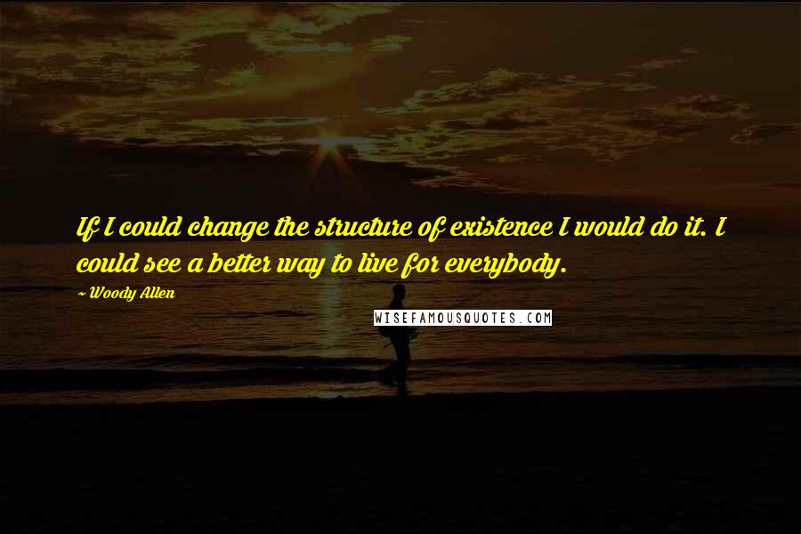 Woody Allen Quotes: If I could change the structure of existence I would do it. I could see a better way to live for everybody.