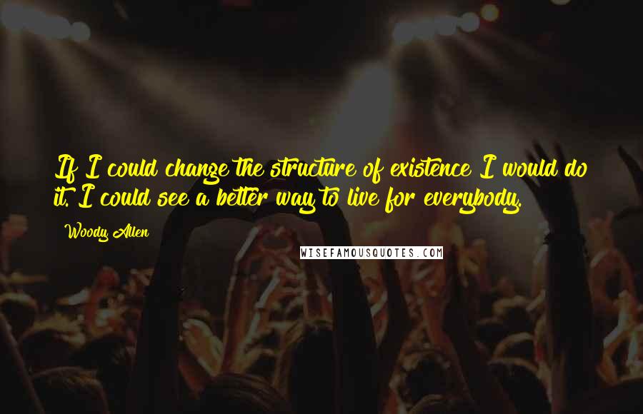 Woody Allen Quotes: If I could change the structure of existence I would do it. I could see a better way to live for everybody.