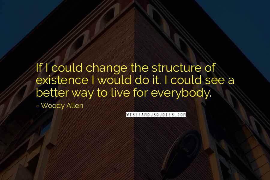 Woody Allen Quotes: If I could change the structure of existence I would do it. I could see a better way to live for everybody.