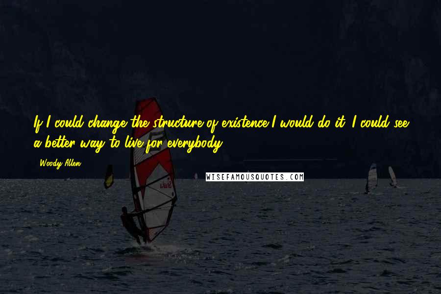 Woody Allen Quotes: If I could change the structure of existence I would do it. I could see a better way to live for everybody.