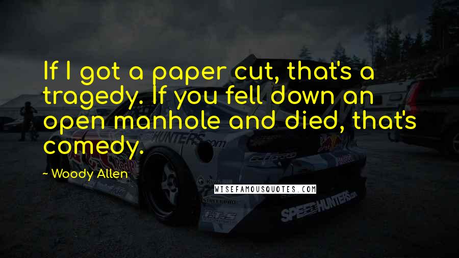 Woody Allen Quotes: If I got a paper cut, that's a tragedy. If you fell down an open manhole and died, that's comedy.