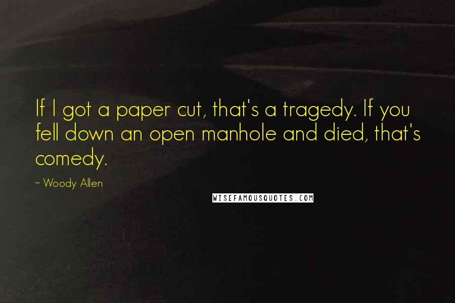 Woody Allen Quotes: If I got a paper cut, that's a tragedy. If you fell down an open manhole and died, that's comedy.