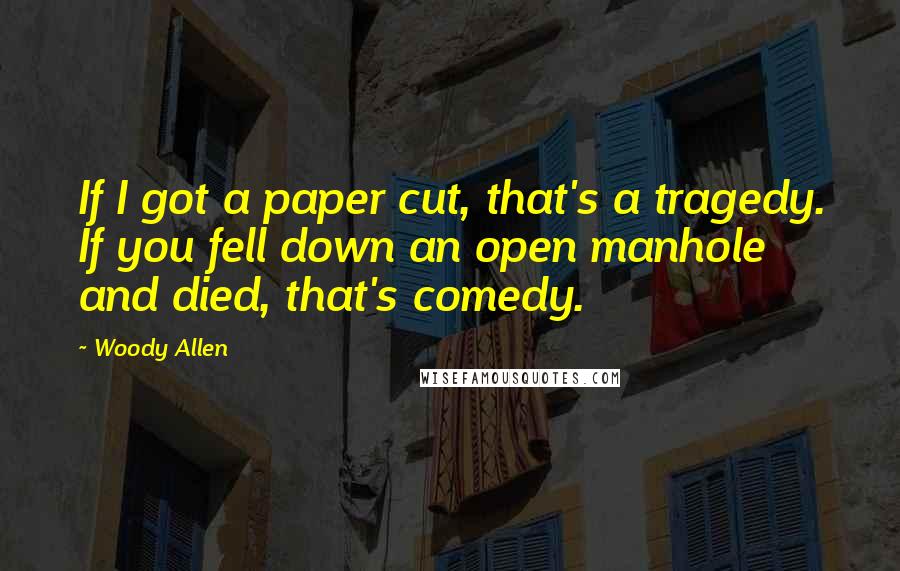 Woody Allen Quotes: If I got a paper cut, that's a tragedy. If you fell down an open manhole and died, that's comedy.