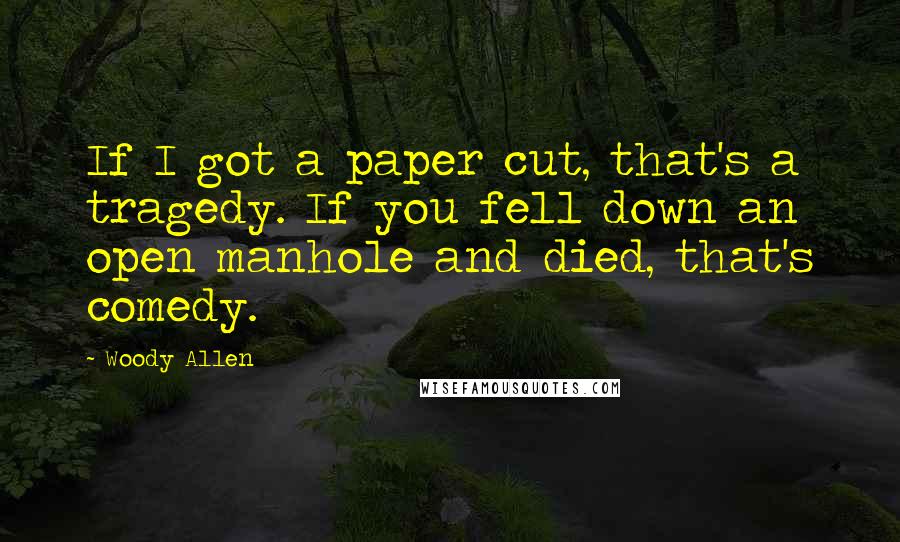 Woody Allen Quotes: If I got a paper cut, that's a tragedy. If you fell down an open manhole and died, that's comedy.