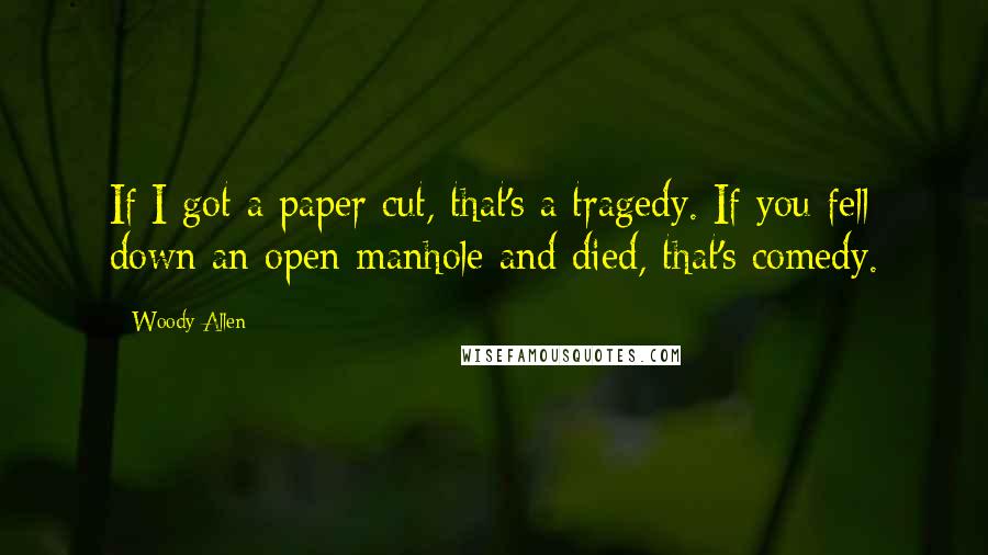 Woody Allen Quotes: If I got a paper cut, that's a tragedy. If you fell down an open manhole and died, that's comedy.