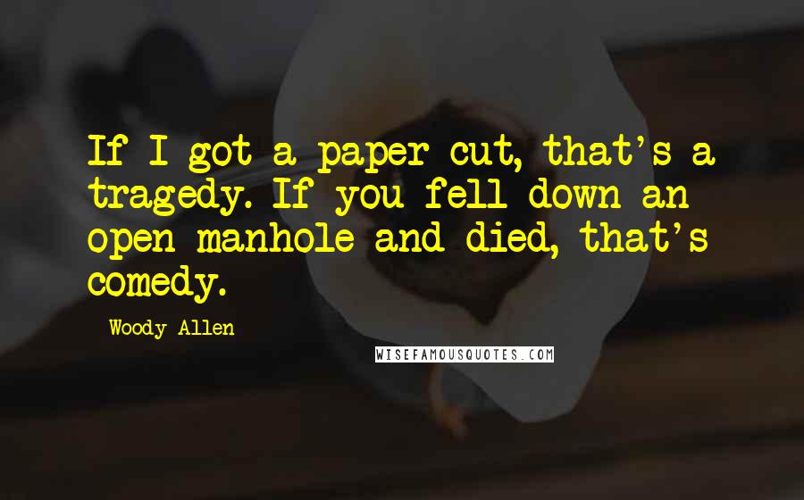 Woody Allen Quotes: If I got a paper cut, that's a tragedy. If you fell down an open manhole and died, that's comedy.