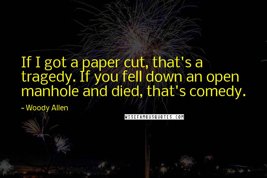 Woody Allen Quotes: If I got a paper cut, that's a tragedy. If you fell down an open manhole and died, that's comedy.