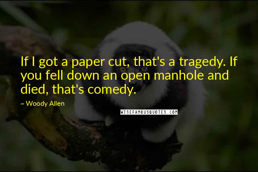 Woody Allen Quotes: If I got a paper cut, that's a tragedy. If you fell down an open manhole and died, that's comedy.