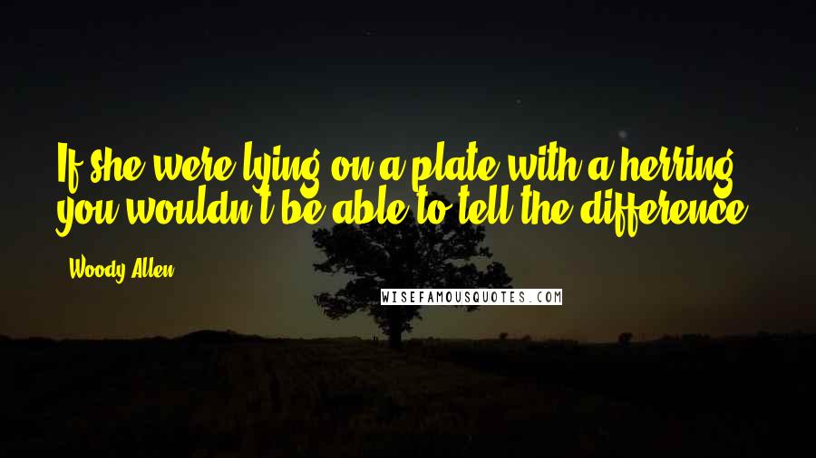 Woody Allen Quotes: If she were lying on a plate with a herring, you wouldn't be able to tell the difference.