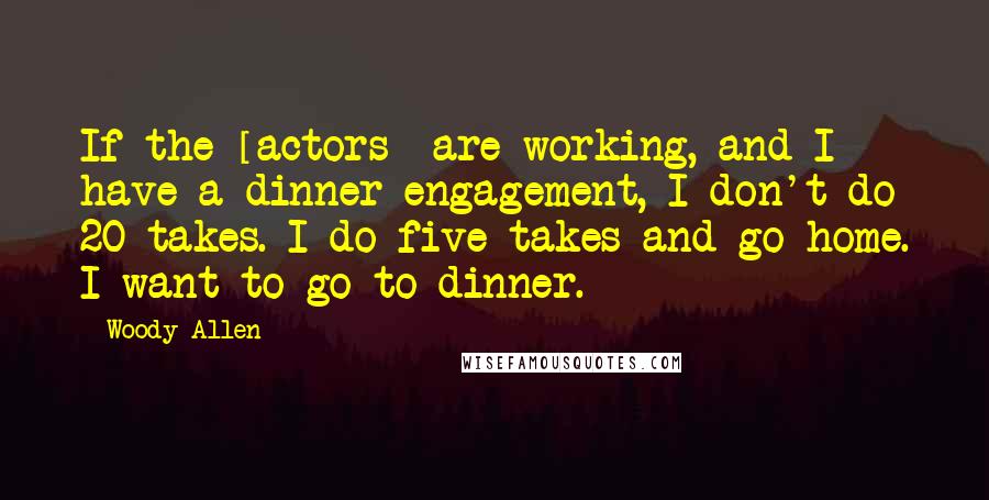 Woody Allen Quotes: If the [actors] are working, and I have a dinner engagement, I don't do 20 takes. I do five takes and go home. I want to go to dinner.