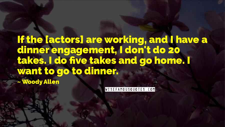 Woody Allen Quotes: If the [actors] are working, and I have a dinner engagement, I don't do 20 takes. I do five takes and go home. I want to go to dinner.