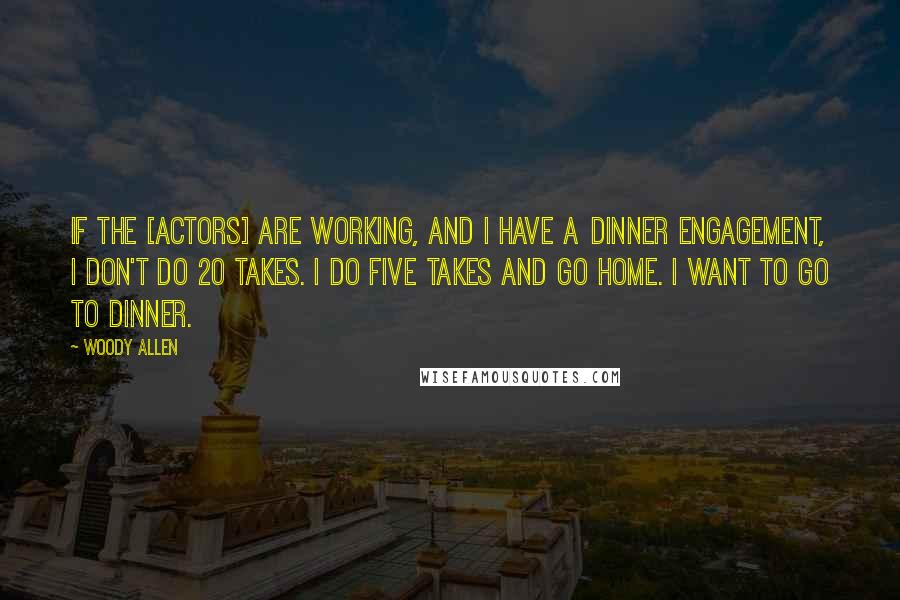 Woody Allen Quotes: If the [actors] are working, and I have a dinner engagement, I don't do 20 takes. I do five takes and go home. I want to go to dinner.