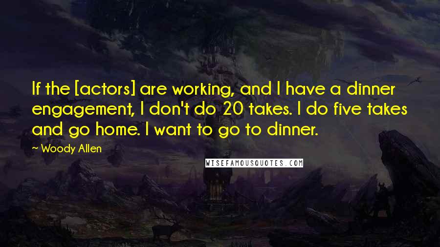 Woody Allen Quotes: If the [actors] are working, and I have a dinner engagement, I don't do 20 takes. I do five takes and go home. I want to go to dinner.