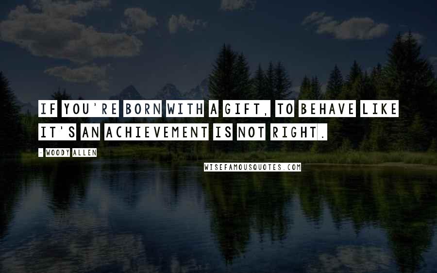 Woody Allen Quotes: If you're born with a gift, to behave like it's an achievement is not right.