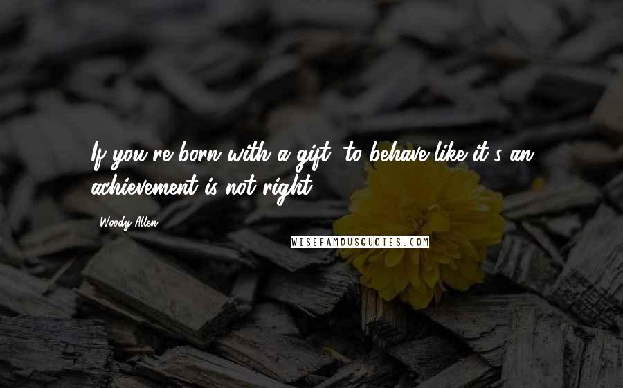 Woody Allen Quotes: If you're born with a gift, to behave like it's an achievement is not right.