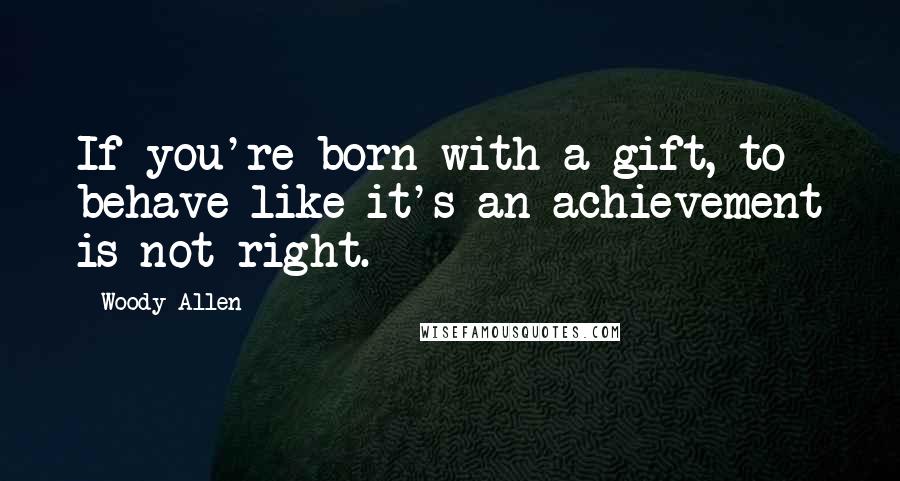 Woody Allen Quotes: If you're born with a gift, to behave like it's an achievement is not right.