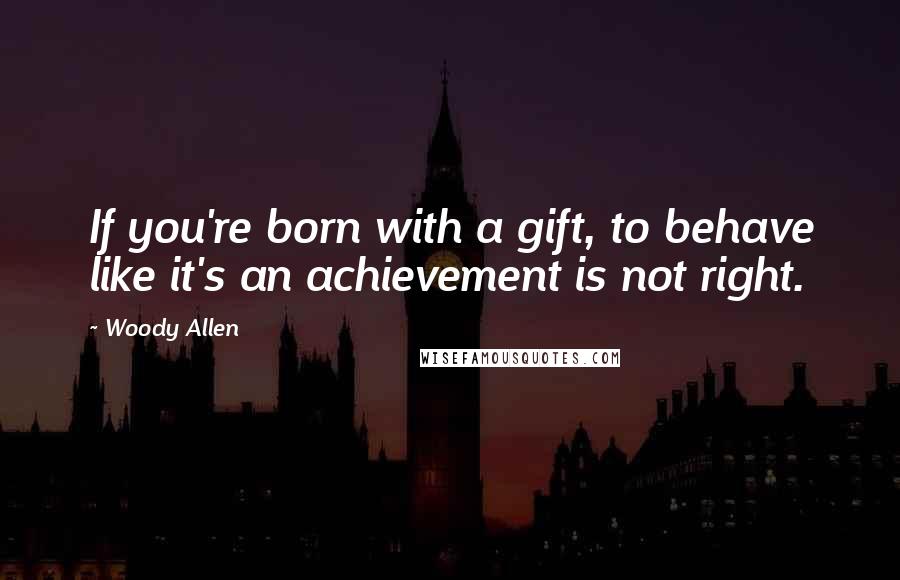 Woody Allen Quotes: If you're born with a gift, to behave like it's an achievement is not right.