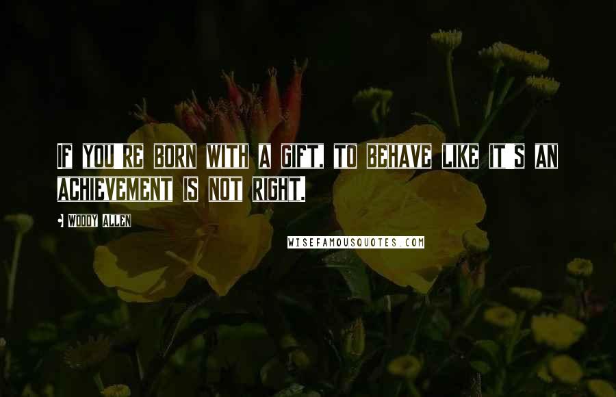 Woody Allen Quotes: If you're born with a gift, to behave like it's an achievement is not right.