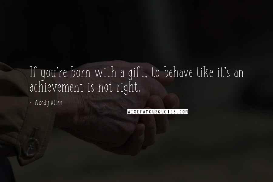 Woody Allen Quotes: If you're born with a gift, to behave like it's an achievement is not right.