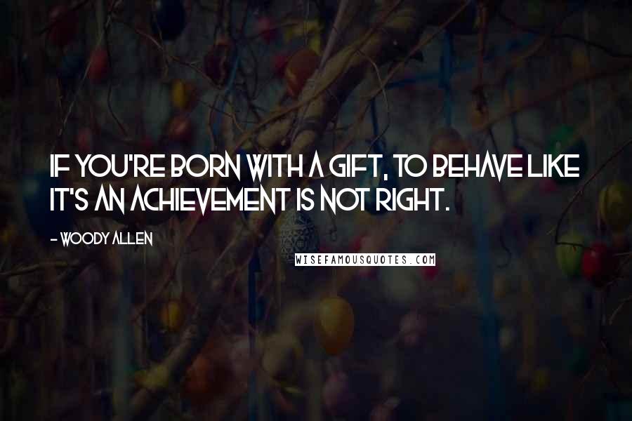 Woody Allen Quotes: If you're born with a gift, to behave like it's an achievement is not right.