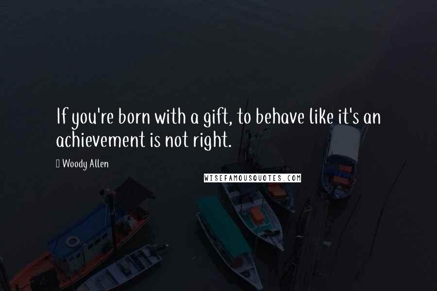 Woody Allen Quotes: If you're born with a gift, to behave like it's an achievement is not right.