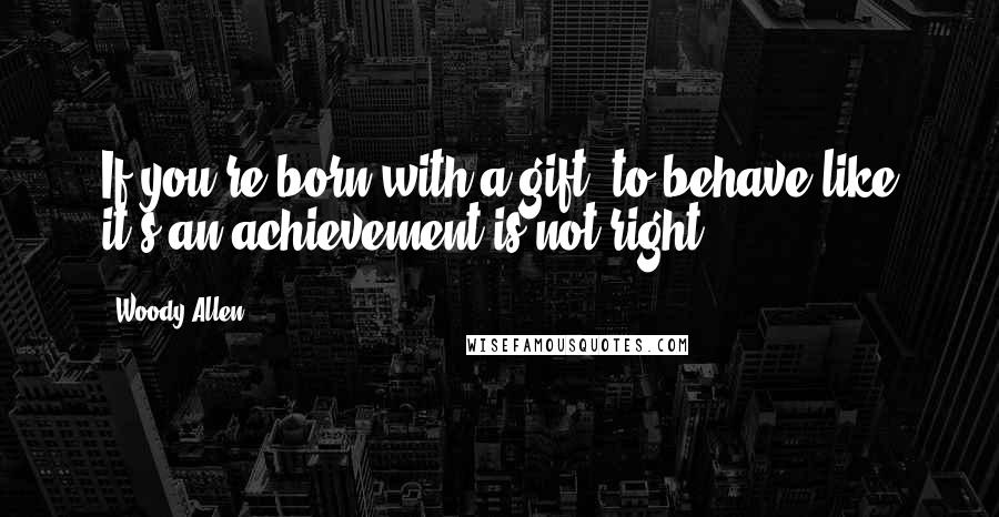 Woody Allen Quotes: If you're born with a gift, to behave like it's an achievement is not right.