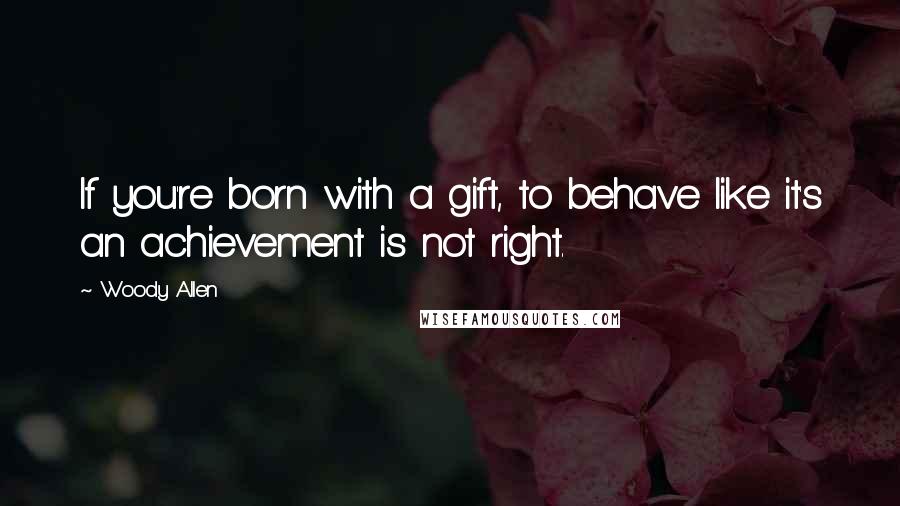 Woody Allen Quotes: If you're born with a gift, to behave like it's an achievement is not right.