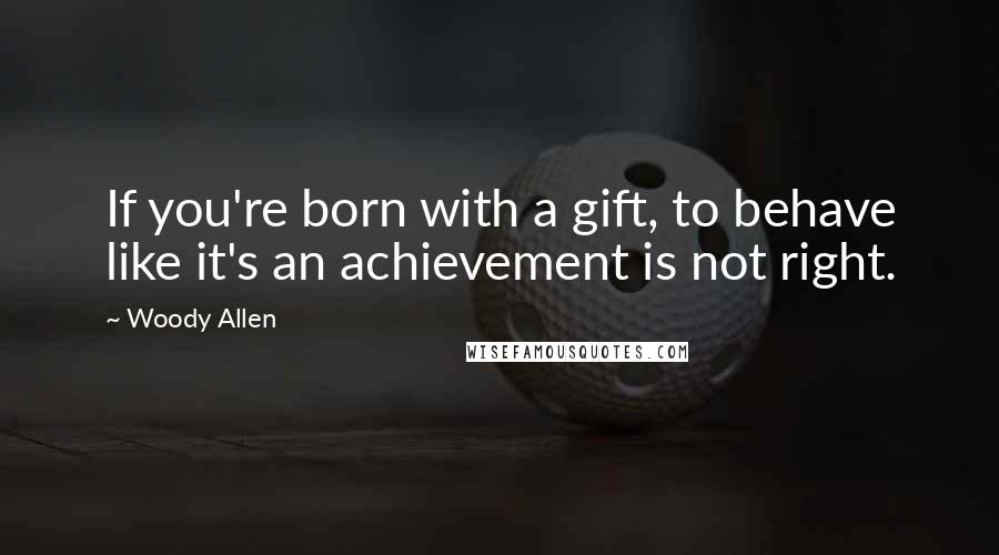 Woody Allen Quotes: If you're born with a gift, to behave like it's an achievement is not right.