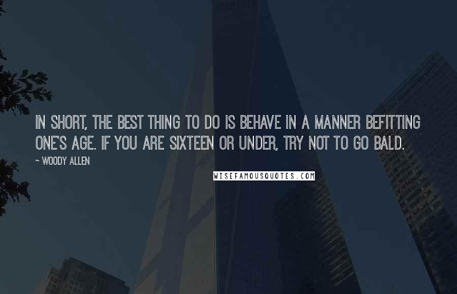 Woody Allen Quotes: In short, the best thing to do is behave in a manner befitting one's age. If you are sixteen or under, try not to go bald.