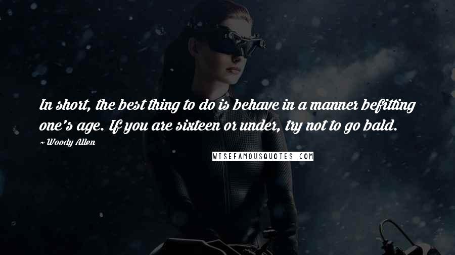 Woody Allen Quotes: In short, the best thing to do is behave in a manner befitting one's age. If you are sixteen or under, try not to go bald.