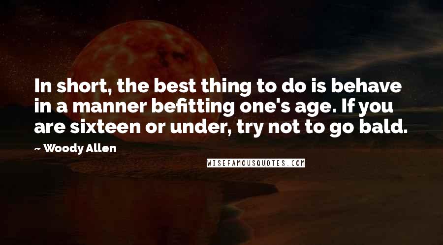 Woody Allen Quotes: In short, the best thing to do is behave in a manner befitting one's age. If you are sixteen or under, try not to go bald.