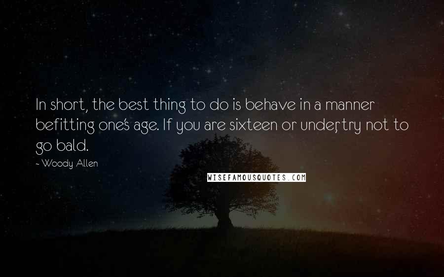 Woody Allen Quotes: In short, the best thing to do is behave in a manner befitting one's age. If you are sixteen or under, try not to go bald.