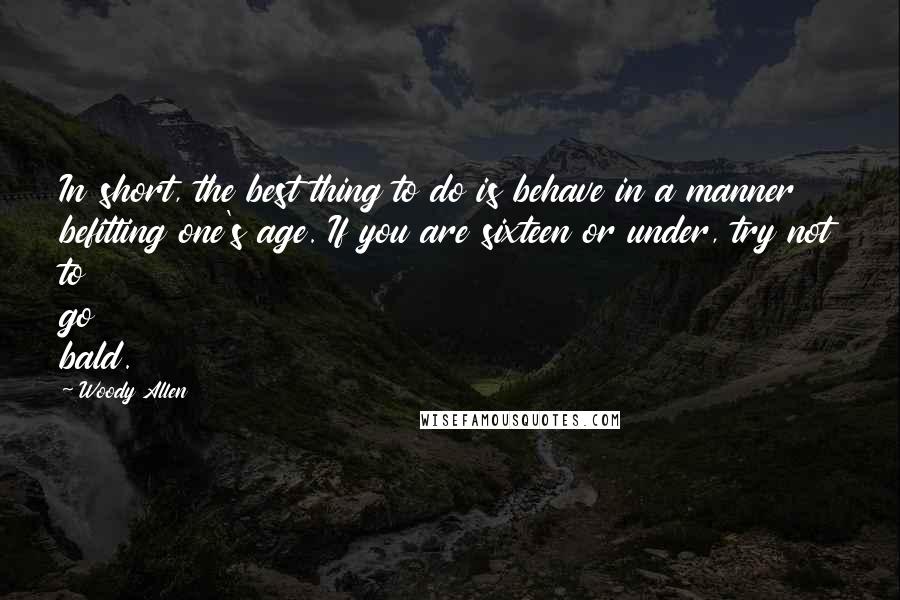 Woody Allen Quotes: In short, the best thing to do is behave in a manner befitting one's age. If you are sixteen or under, try not to go bald.