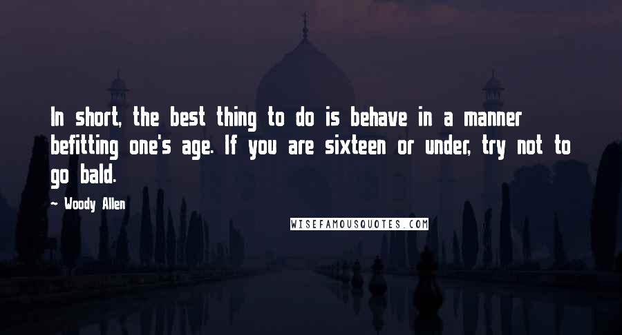 Woody Allen Quotes: In short, the best thing to do is behave in a manner befitting one's age. If you are sixteen or under, try not to go bald.