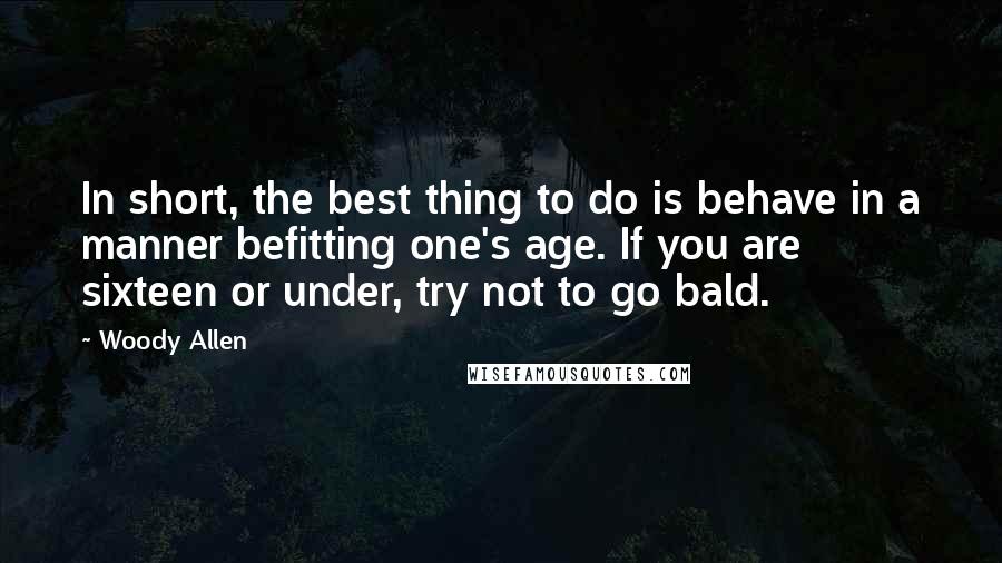Woody Allen Quotes: In short, the best thing to do is behave in a manner befitting one's age. If you are sixteen or under, try not to go bald.