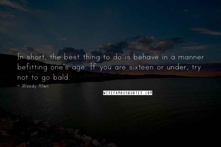 Woody Allen Quotes: In short, the best thing to do is behave in a manner befitting one's age. If you are sixteen or under, try not to go bald.