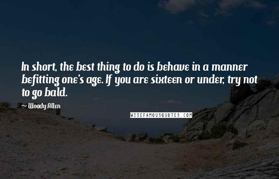 Woody Allen Quotes: In short, the best thing to do is behave in a manner befitting one's age. If you are sixteen or under, try not to go bald.