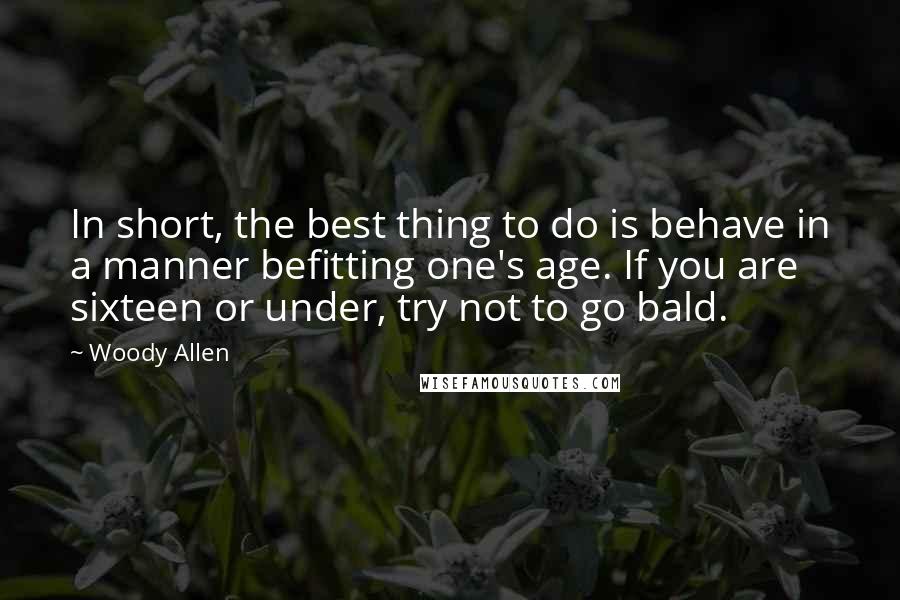 Woody Allen Quotes: In short, the best thing to do is behave in a manner befitting one's age. If you are sixteen or under, try not to go bald.