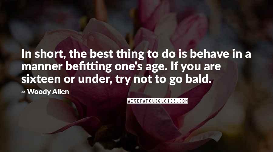 Woody Allen Quotes: In short, the best thing to do is behave in a manner befitting one's age. If you are sixteen or under, try not to go bald.