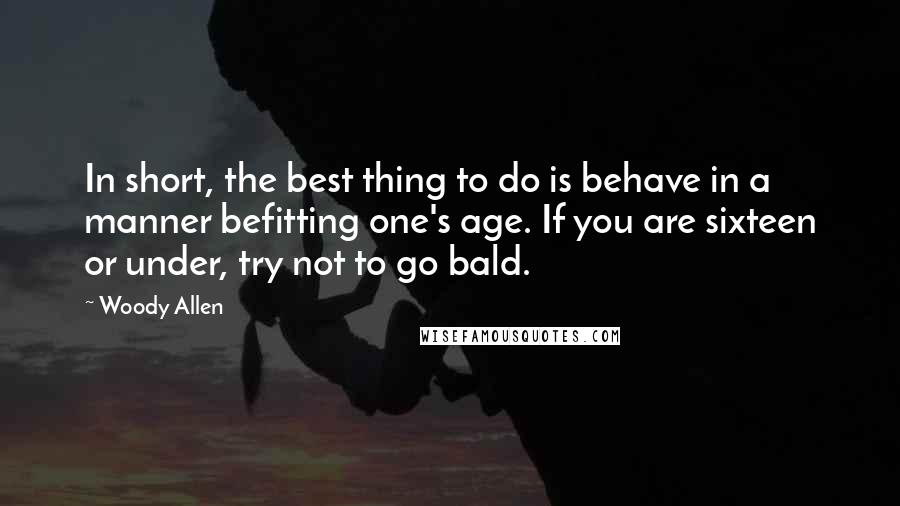 Woody Allen Quotes: In short, the best thing to do is behave in a manner befitting one's age. If you are sixteen or under, try not to go bald.