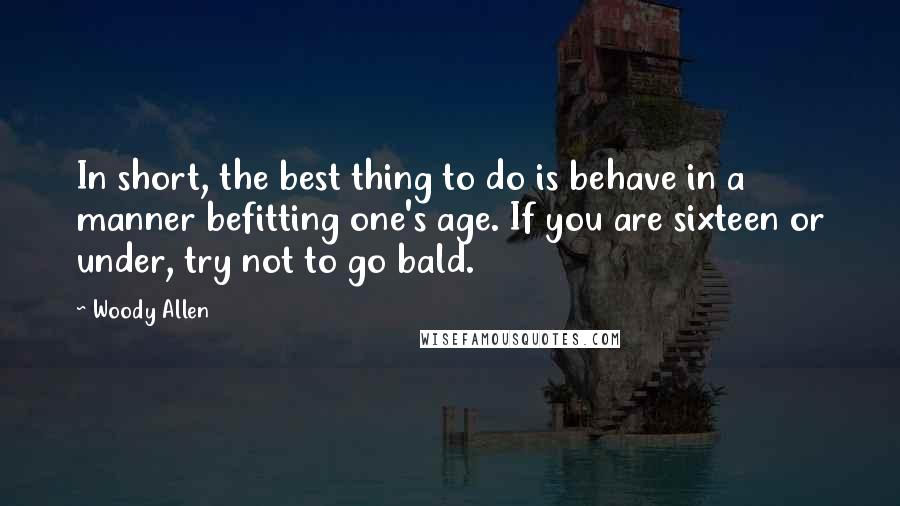 Woody Allen Quotes: In short, the best thing to do is behave in a manner befitting one's age. If you are sixteen or under, try not to go bald.