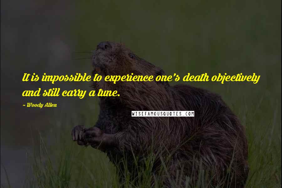 Woody Allen Quotes: It is impossible to experience one's death objectively and still carry a tune.