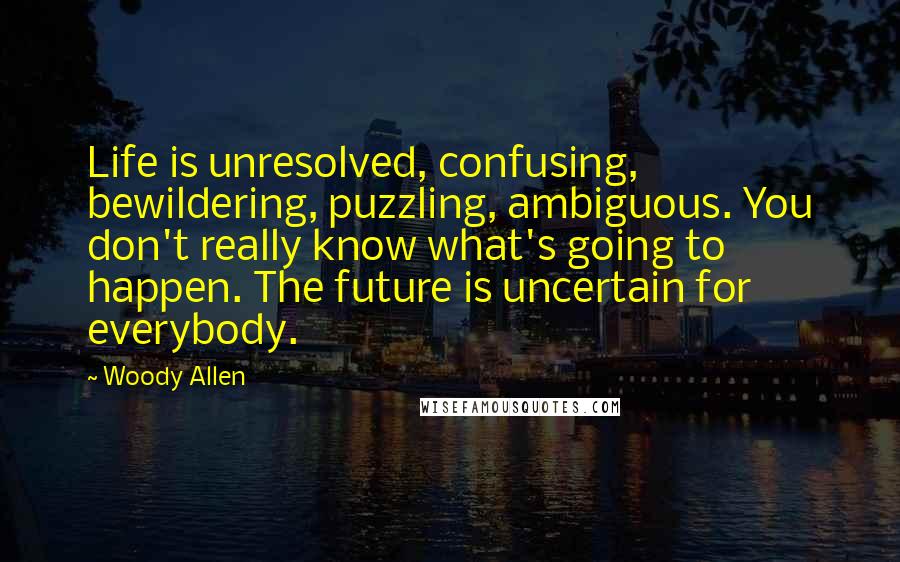 Woody Allen Quotes: Life is unresolved, confusing, bewildering, puzzling, ambiguous. You don't really know what's going to happen. The future is uncertain for everybody.