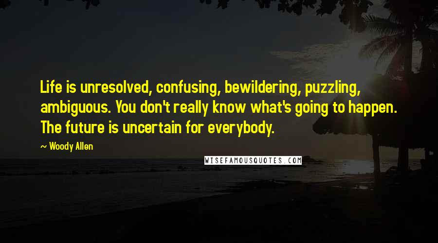 Woody Allen Quotes: Life is unresolved, confusing, bewildering, puzzling, ambiguous. You don't really know what's going to happen. The future is uncertain for everybody.