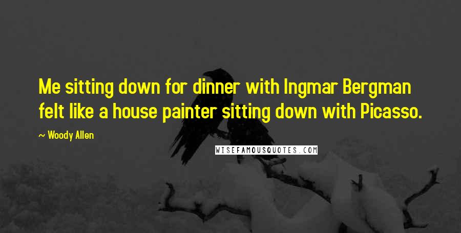 Woody Allen Quotes: Me sitting down for dinner with Ingmar Bergman felt like a house painter sitting down with Picasso.