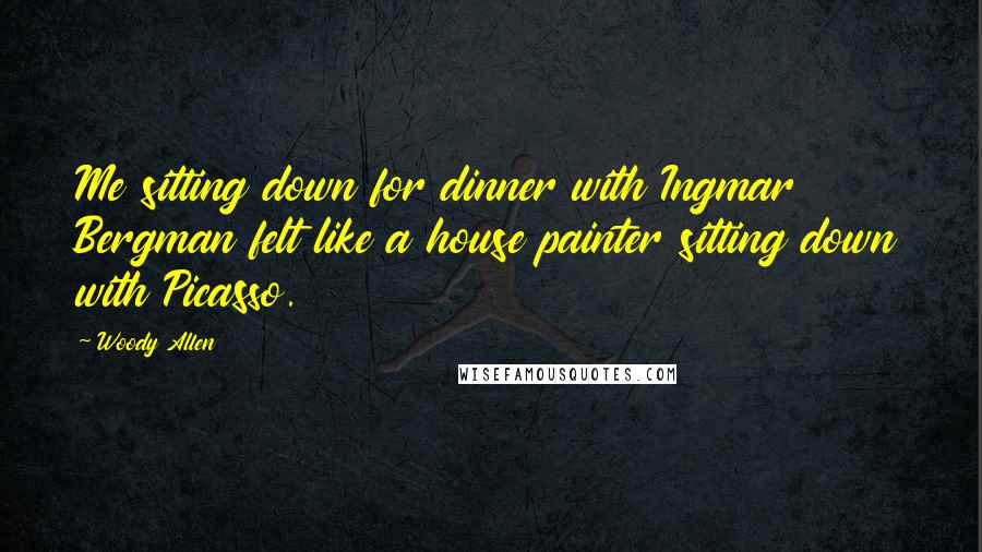 Woody Allen Quotes: Me sitting down for dinner with Ingmar Bergman felt like a house painter sitting down with Picasso.