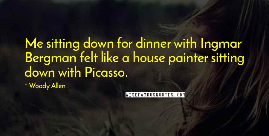 Woody Allen Quotes: Me sitting down for dinner with Ingmar Bergman felt like a house painter sitting down with Picasso.
