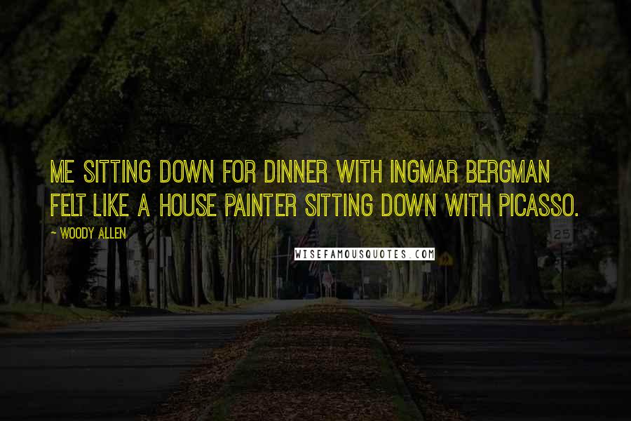 Woody Allen Quotes: Me sitting down for dinner with Ingmar Bergman felt like a house painter sitting down with Picasso.