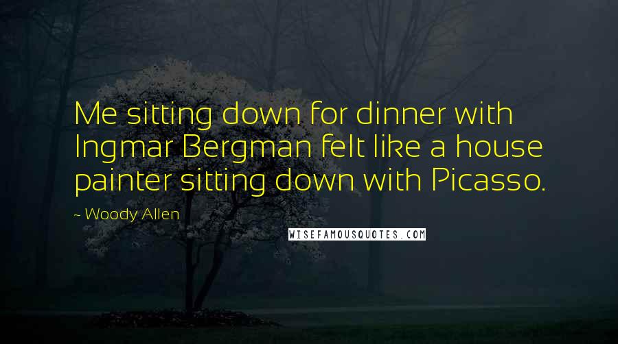 Woody Allen Quotes: Me sitting down for dinner with Ingmar Bergman felt like a house painter sitting down with Picasso.