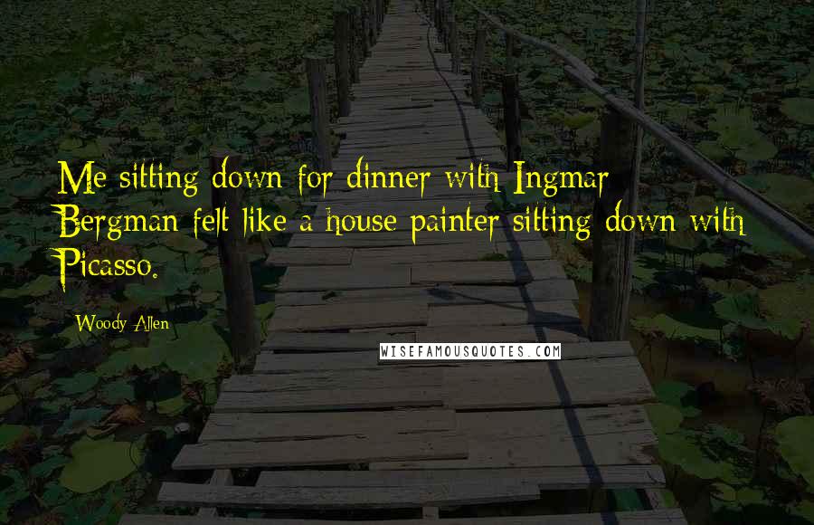 Woody Allen Quotes: Me sitting down for dinner with Ingmar Bergman felt like a house painter sitting down with Picasso.